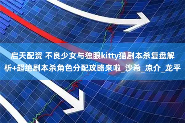 启天配资 不良少女与独眼kitty猫剧本杀复盘解析+超绝剧本杀角色分配攻略来啦_沙希_凉介_龙平