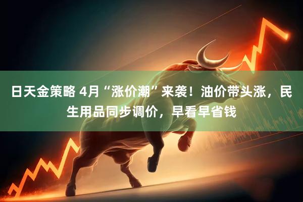 日天金策略 4月“涨价潮”来袭！油价带头涨，民生用品同步调价，早看早省钱