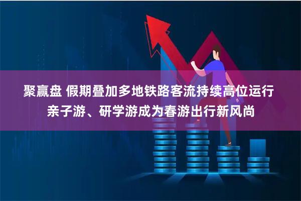 聚赢盘 假期叠加多地铁路客流持续高位运行 亲子游、研学游成为春游出行新风尚