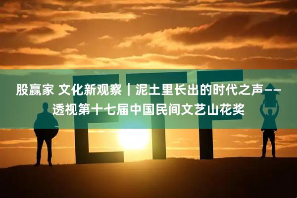 股赢家 文化新观察｜泥土里长出的时代之声——透视第十七届中国民间文艺山花奖