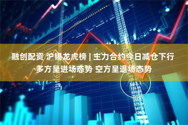 融创配资 沪锡龙虎榜 | 主力合约今日减仓下行 多方呈进场态势 空方呈退场态势