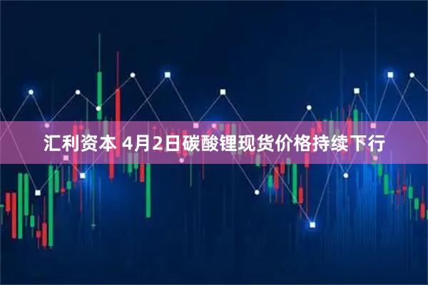 汇利资本 4月2日碳酸锂现货价格持续下行