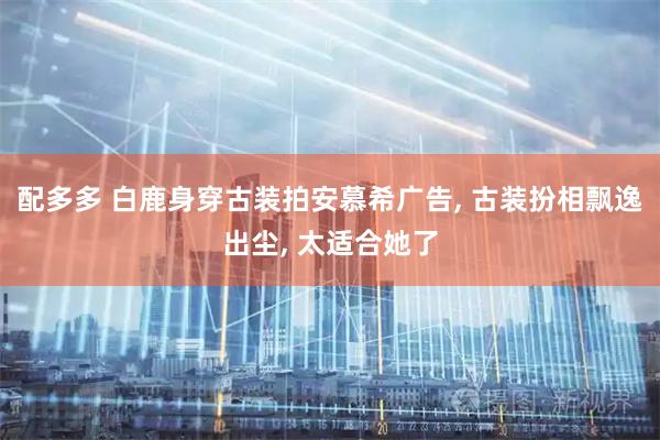 配多多 白鹿身穿古装拍安慕希广告, 古装扮相飘逸出尘, 太适合她了