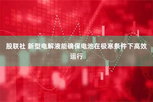 股联社 新型电解液能确保电池在极寒条件下高效运行
