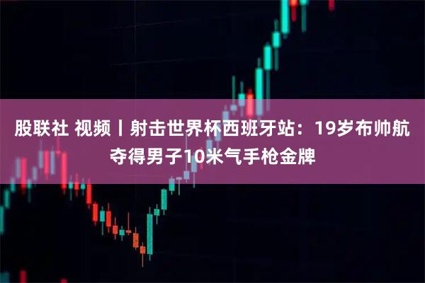股联社 视频丨射击世界杯西班牙站：19岁布帅航夺得男子10米气手枪金牌