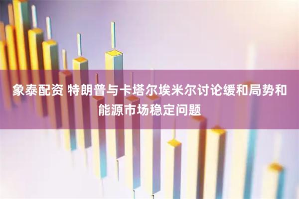 象泰配资 特朗普与卡塔尔埃米尔讨论缓和局势和能源市场稳定问题