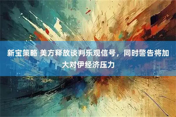 新宝策略 美方释放谈判乐观信号，同时警告将加大对伊经济压力
