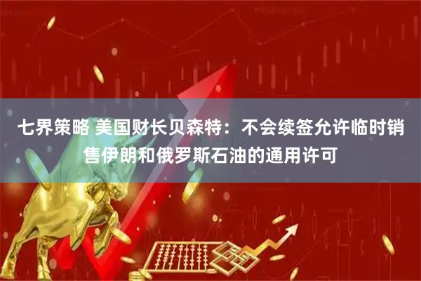 七界策略 美国财长贝森特：不会续签允许临时销售伊朗和俄罗斯石油的通用许可